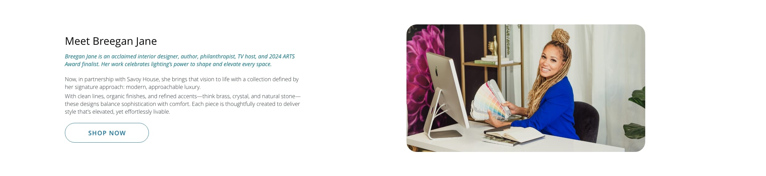 Breegan Jane is an acclaimed interior designer, author, philanthropist, TV host, and 2024 ARTS Award finalist. Her work celebrates lighting’s power to shape and elevate every space.