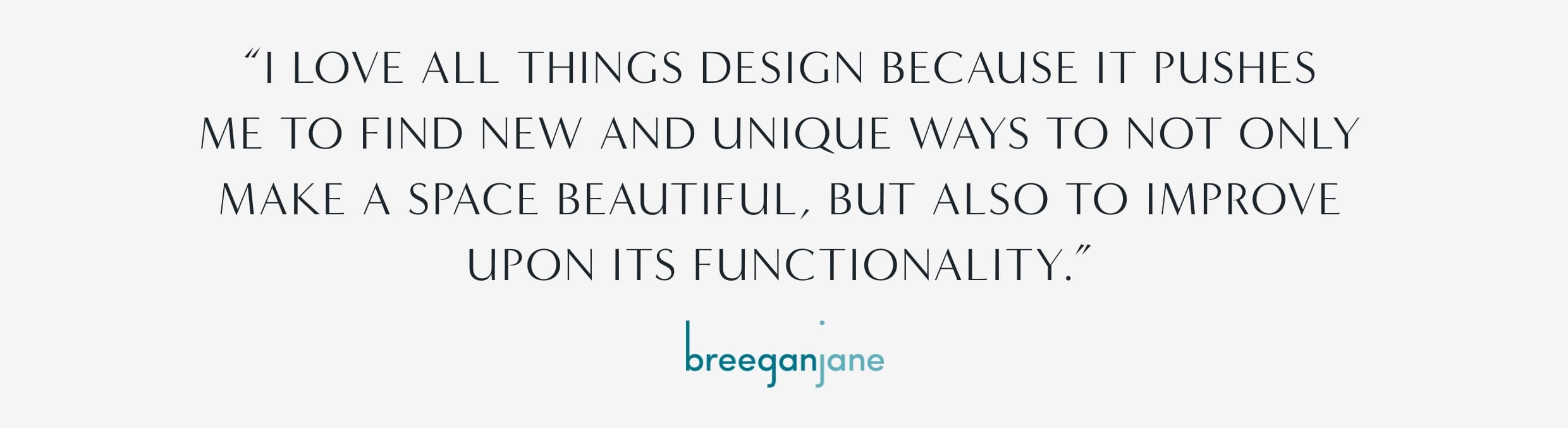 "I love all things design because it pushes me to find new and unique ways to not only make a space beautiful, but also to improve upon its functionality." - Breegan Jane